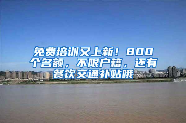 免费培训又上新！800个名额，不限户籍，还有餐饮交通补贴哦