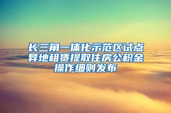 长三角一体化示范区试点异地租赁提取住房公积金操作细则发布