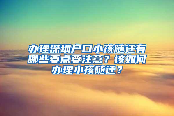 办理深圳户口小孩随迁有哪些要点要注意？该如何办理小孩随迁？