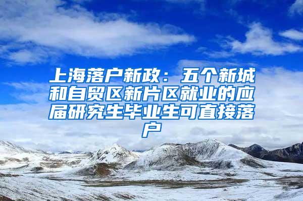 上海落户新政：五个新城和自贸区新片区就业的应届研究生毕业生可直接落户