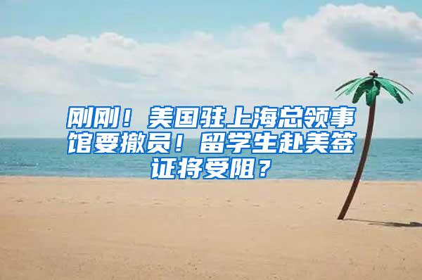 刚刚！美国驻上海总领事馆要撤员！留学生赴美签证将受阻？