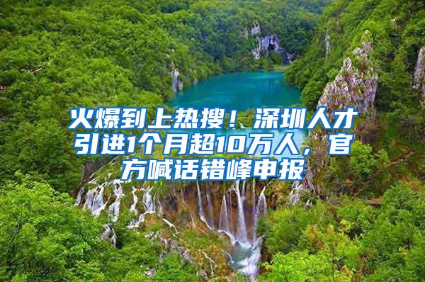 火爆到上热搜！深圳人才引进1个月超10万人，官方喊话错峰申报