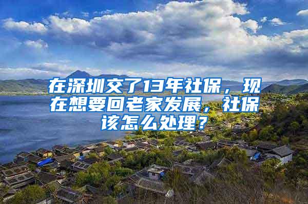 在深圳交了13年社保，现在想要回老家发展，社保该怎么处理？