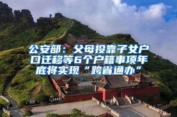 公安部：父母投靠子女户口迁移等6个户籍事项年底将实现“跨省通办”