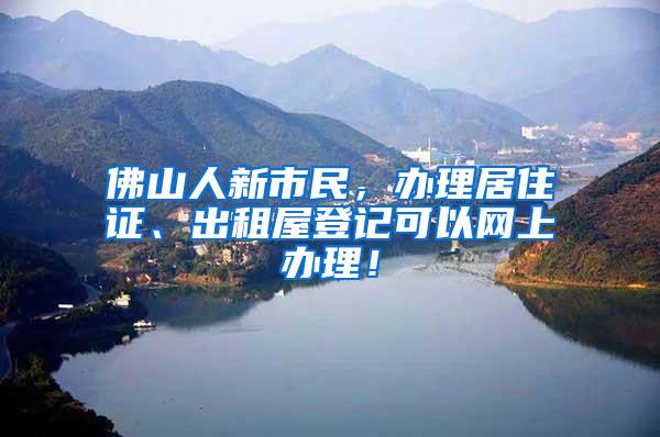 佛山人新市民，办理居住证、出租屋登记可以网上办理！