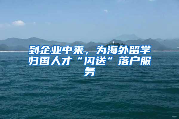 到企业中来，为海外留学归国人才“闪送”落户服务