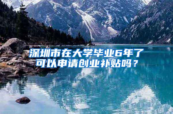 深圳市在大学毕业6年了可以申请创业补贴吗？