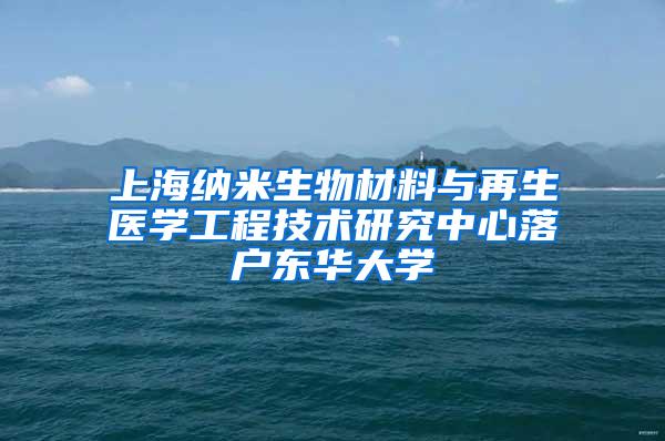 上海纳米生物材料与再生医学工程技术研究中心落户东华大学