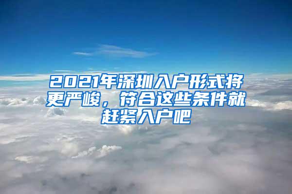 2021年深圳入户形式将更严峻，符合这些条件就赶紧入户吧