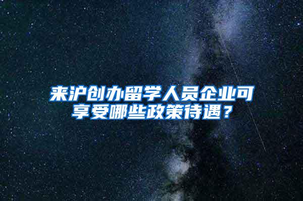 来沪创办留学人员企业可享受哪些政策待遇？