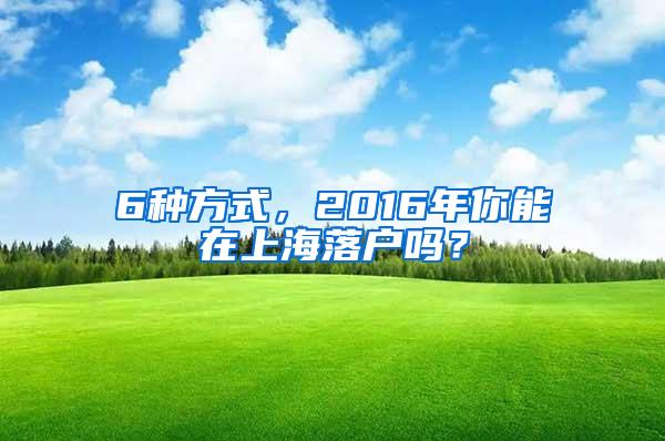 6种方式，2016年你能在上海落户吗？