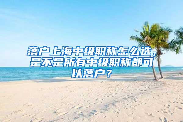 落户上海中级职称怎么选，是不是所有中级职称都可以落户？