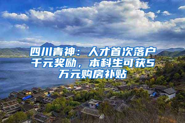 四川青神：人才首次落户千元奖励，本科生可获5万元购房补贴