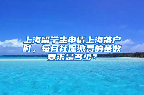 上海留学生申请上海落户时，每月社保缴费的基数要求是多少？