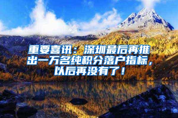 重要喜讯：深圳最后再推出一万名纯积分落户指标，以后再没有了！