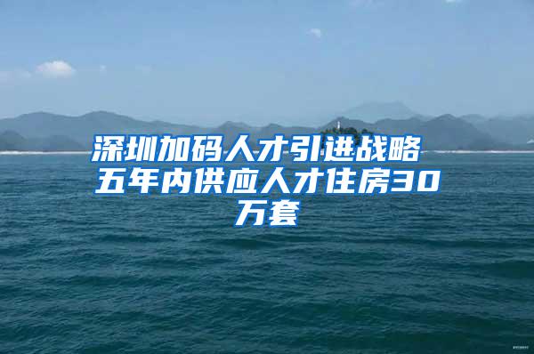 深圳加码人才引进战略 五年内供应人才住房30万套