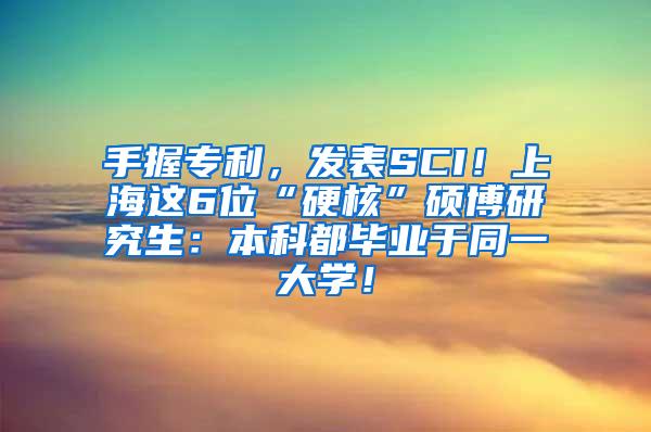 手握专利，发表SCI！上海这6位“硬核”硕博研究生：本科都毕业于同一大学！