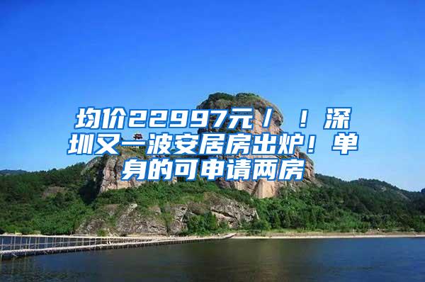 均价22997元／㎡！深圳又一波安居房出炉！单身的可申请两房