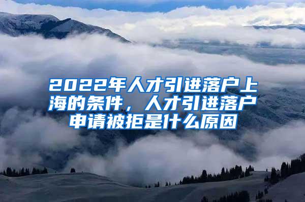 2022年人才引进落户上海的条件，人才引进落户申请被拒是什么原因