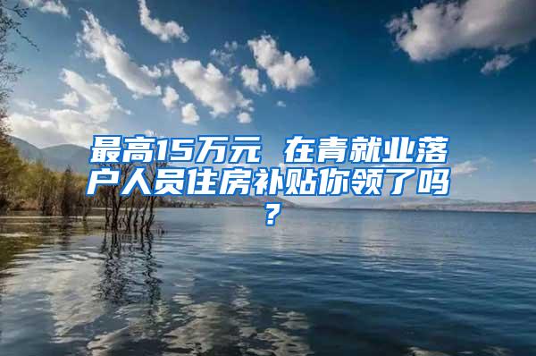 最高15万元 在青就业落户人员住房补贴你领了吗？