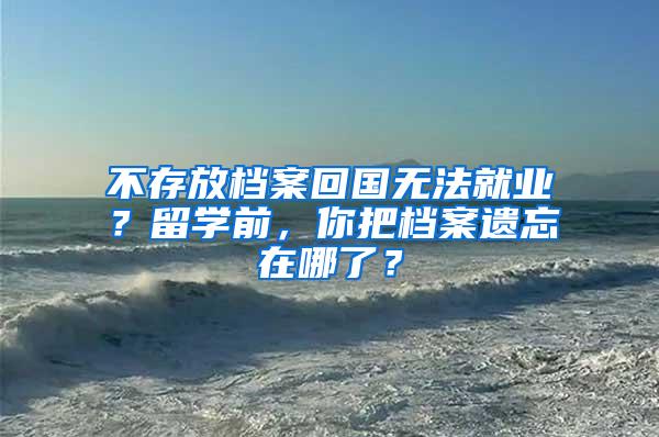 不存放档案回国无法就业？留学前，你把档案遗忘在哪了？