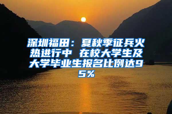 深圳福田：夏秋季征兵火热进行中 在校大学生及大学毕业生报名比例达95%