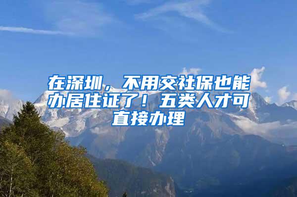 在深圳，不用交社保也能办居住证了！五类人才可直接办理