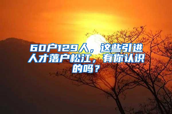 60户129人，这些引进人才落户松江，有你认识的吗？