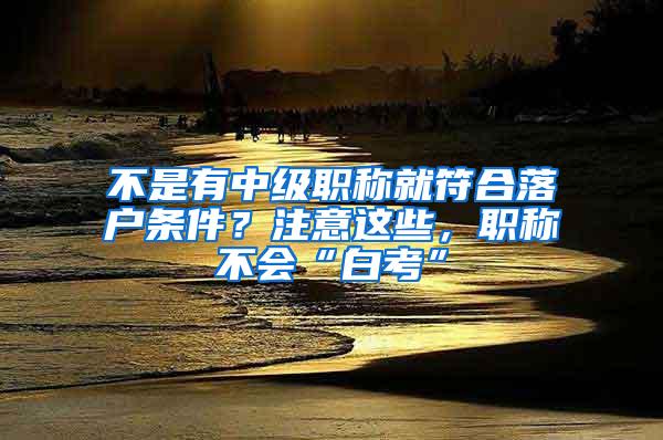 不是有中级职称就符合落户条件？注意这些，职称不会“白考”