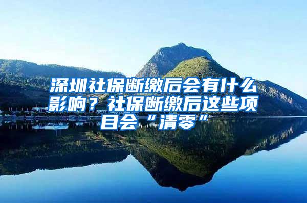 深圳社保断缴后会有什么影响？社保断缴后这些项目会“清零”