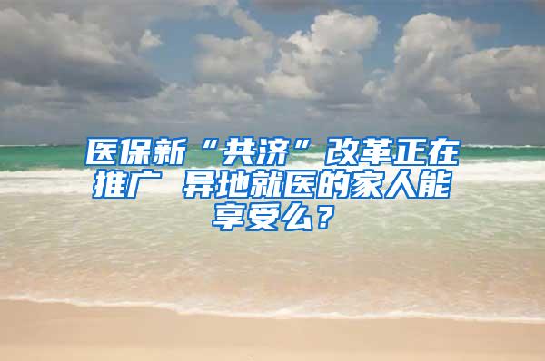 医保新“共济”改革正在推广 异地就医的家人能享受么？