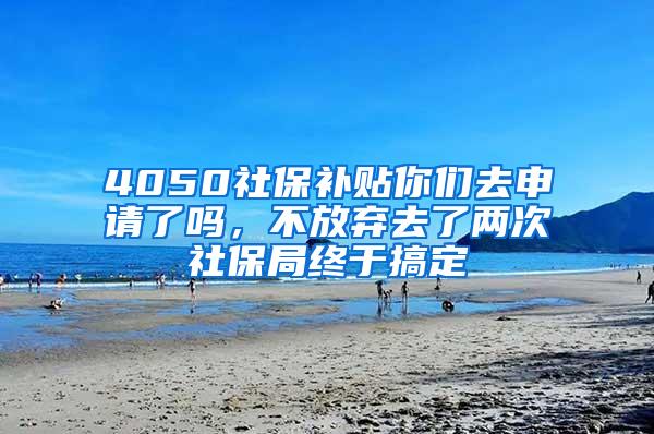 4050社保补贴你们去申请了吗，不放弃去了两次社保局终于搞定