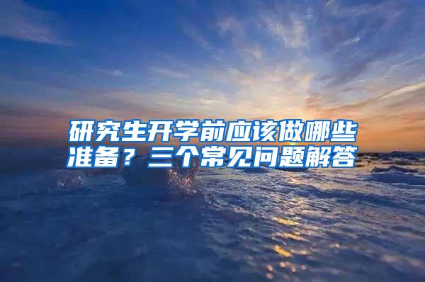 研究生开学前应该做哪些准备？三个常见问题解答