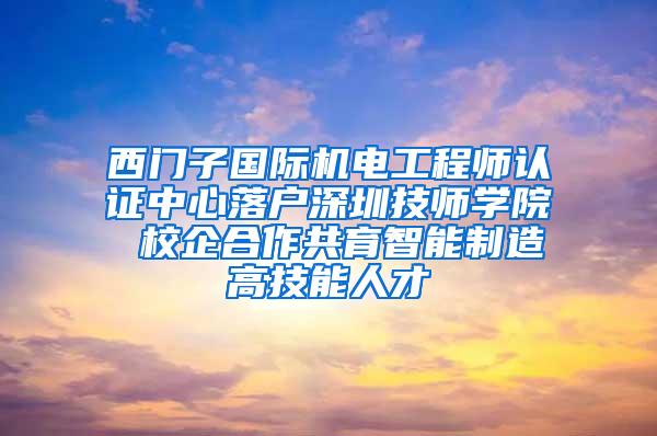 西门子国际机电工程师认证中心落户深圳技师学院 校企合作共育智能制造高技能人才