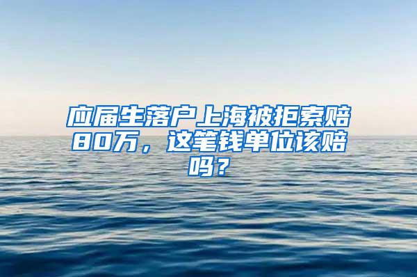 应届生落户上海被拒索赔80万，这笔钱单位该赔吗？