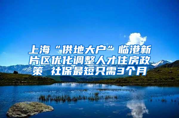 上海“供地大户”临港新片区优化调整人才住房政策 社保最短只需3个月