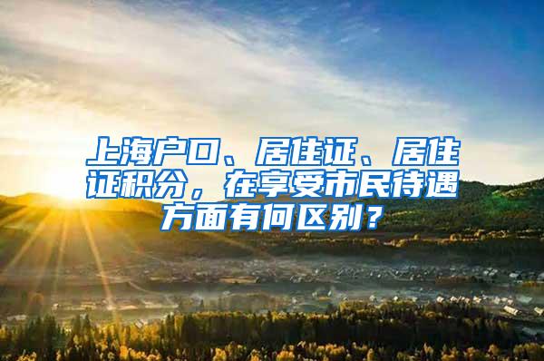 上海户口、居住证、居住证积分，在享受市民待遇方面有何区别？