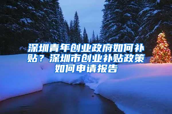 深圳青年创业政府如何补贴？深圳市创业补贴政策如何申请报告