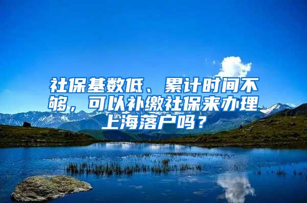 社保基数低、累计时间不够，可以补缴社保来办理上海落户吗？