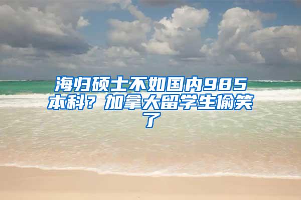 海归硕士不如国内985本科？加拿大留学生偷笑了