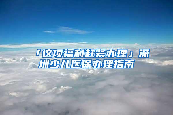 「这项福利赶紧办理」深圳少儿医保办理指南