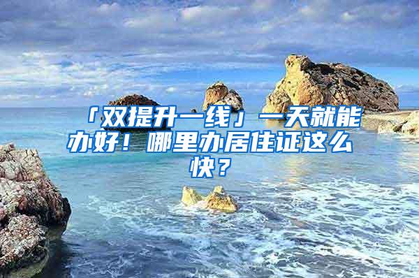 「双提升一线」一天就能办好！哪里办居住证这么快？