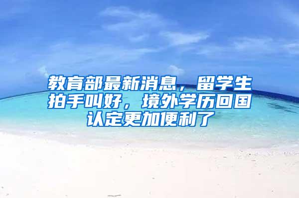 教育部最新消息，留学生拍手叫好，境外学历回国认定更加便利了