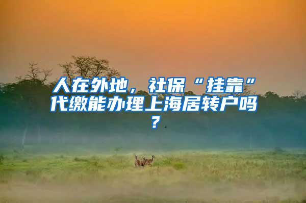 人在外地，社保“挂靠”代缴能办理上海居转户吗？