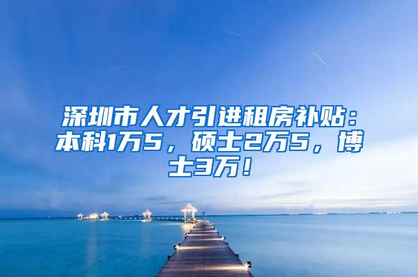 深圳市人才引进租房补贴：本科1万5，硕士2万5，博士3万！