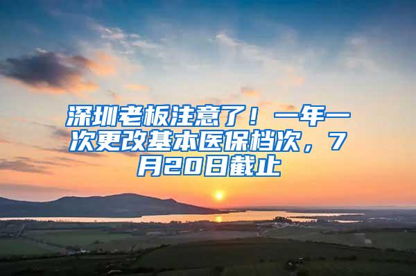 深圳老板注意了！一年一次更改基本医保档次，7月20日截止