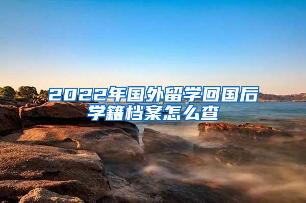 2022年国外留学回国后学籍档案怎么查