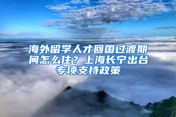 海外留学人才回国过渡期间怎么住？上海长宁出台专项支持政策