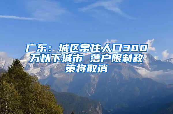 广东：城区常住人口300万以下城市 落户限制政策将取消