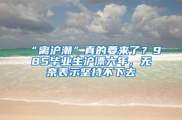 “离沪潮”真的要来了？985毕业生沪漂六年，无奈表示坚持不下去